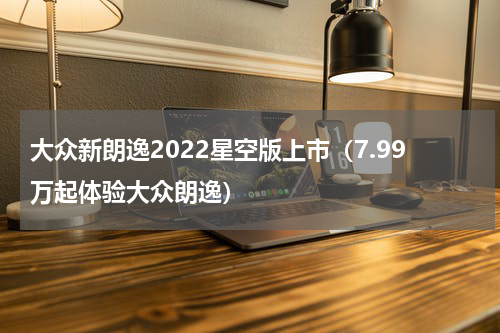 大众新朗逸2022星空版上市（7.99万起体验大众朗逸）