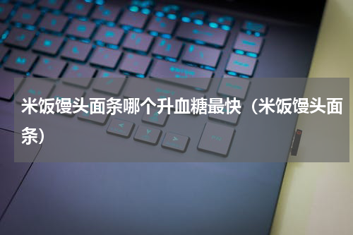 米饭馒头面条哪个升血糖最快（米饭馒头面条）