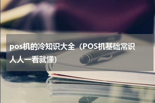 pos机的冷知识大全（POS机基础常识人人一看就懂）