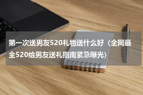 第一次送男友520礼物送什么好（全网最全520给男友送礼指南紧急曝光）