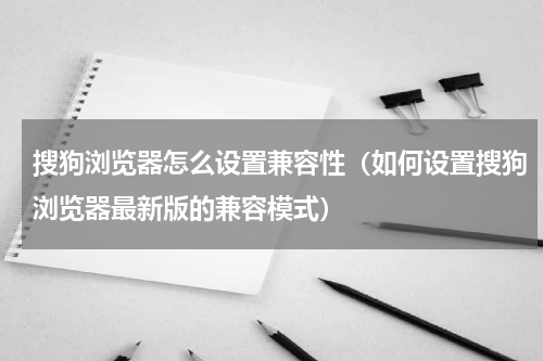 搜狗浏览器怎么设置兼容性（如何设置搜狗浏览器最新版的兼容模式）