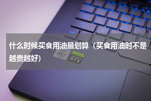 什么时候买食用油最划算（买食用油时不是越贵越好）