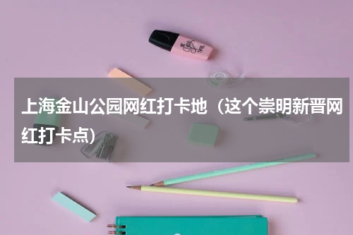 上海金山公园网红打卡地（这个崇明新晋网红打卡点）