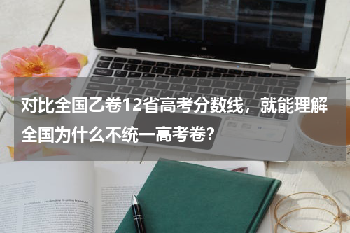 对比全国乙卷12省高考分数线，就能理解全国为什么不统一高考卷？