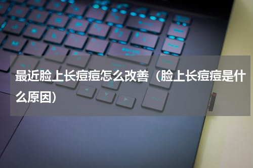 最近脸上长痘痘怎么改善（脸上长痘痘是什么原因）