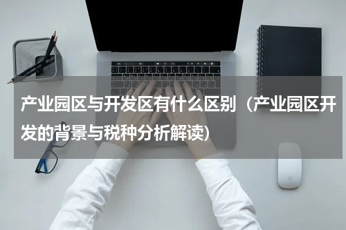 产业园区与开发区有什么区别（产业园区开发的背景与税种分析解读）