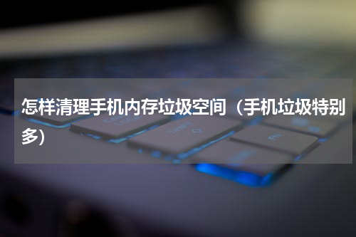 怎样清理手机内存垃圾空间（手机垃圾特别多）