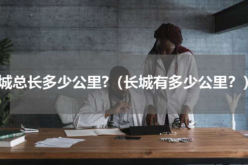 长城总长多少公里?（长城有多少公里？）