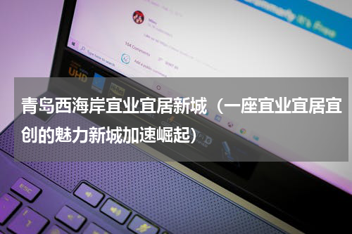 青岛西海岸宜业宜居新城（一座宜业宜居宜创的魅力新城加速崛起）