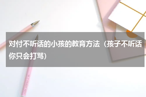 对付不听话的小孩的教育方法（孩子不听话你只会打骂）