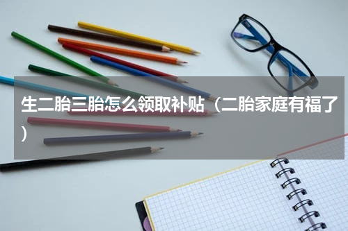 生二胎三胎怎么领取补贴（二胎家庭有福了）