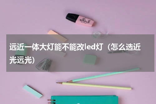 远近一体大灯能不能改led灯（怎么选近光远光）