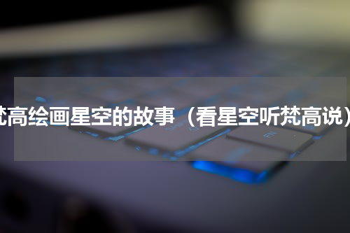 梵高绘画星空的故事（看星空听梵高说）