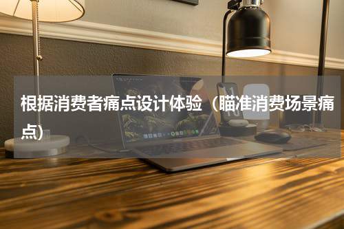 根据消费者痛点设计体验（瞄准消费场景痛点）