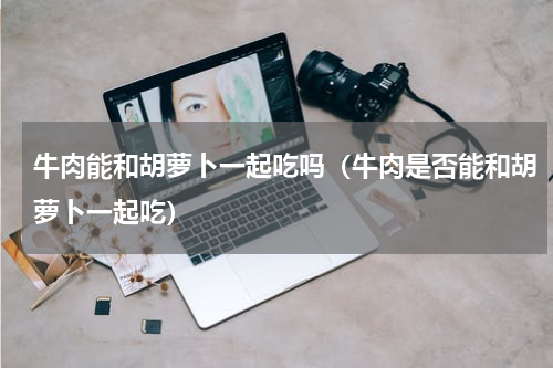 牛肉能和胡萝卜一起吃吗（牛肉是否能和胡萝卜一起吃）
