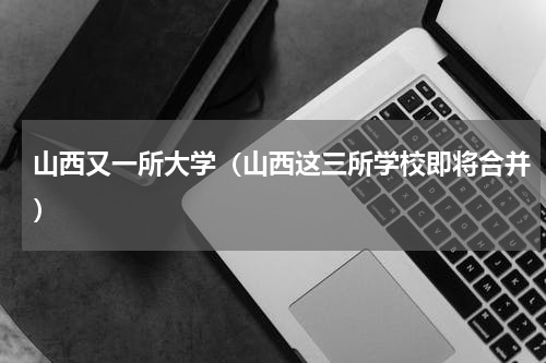 山西又一所大学（山西这三所学校即将合并）