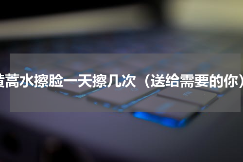 黄蒿水擦脸一天擦几次（送给需要的你）
