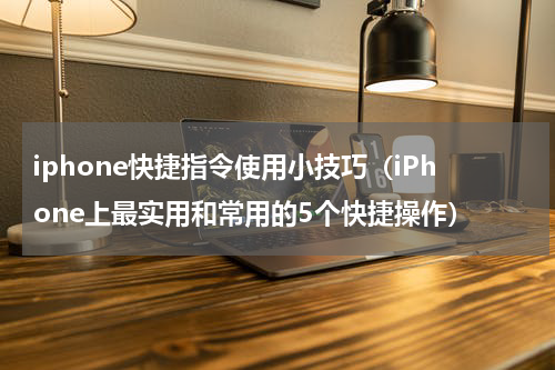 iphone快捷指令使用小技巧（iPhone上最实用和常用的5个快捷操作）