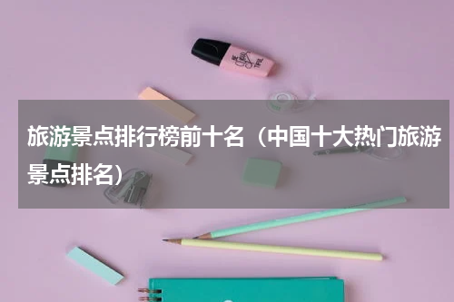 旅游景点排行榜前十名（中国十大热门旅游景点排名）