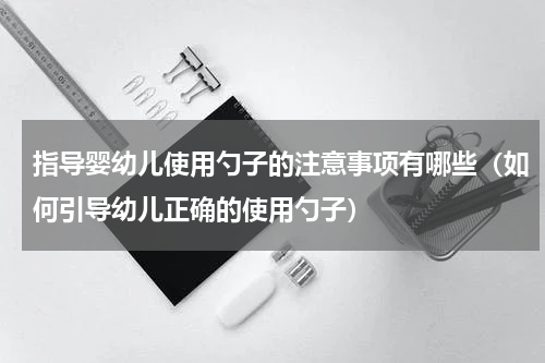 指导婴幼儿使用勺子的注意事项有哪些（如何引导幼儿正确的使用勺子）