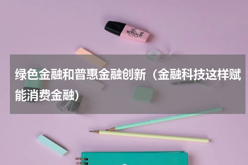 绿色金融和普惠金融创新（金融科技这样赋能消费金融）