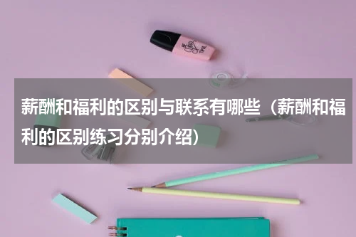 薪酬和福利的区别与联系有哪些（薪酬和福利的区别练习分别介绍）