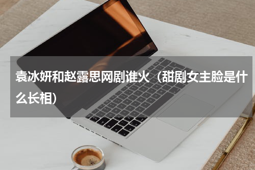 袁冰妍和赵露思网剧谁火（甜剧女主脸是什么长相）