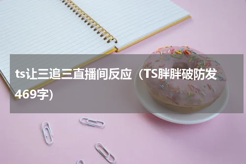 ts让三追三直播间反应（TS胖胖破防发469字）