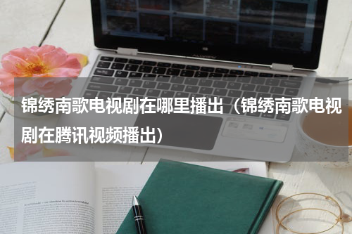锦绣南歌电视剧在哪里播出（锦绣南歌电视剧在腾讯视频播出）
