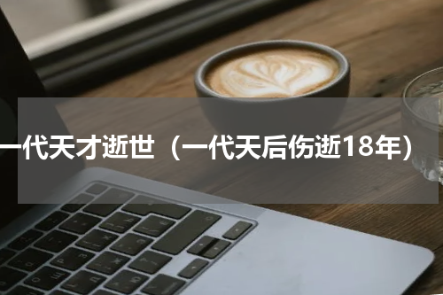 一代天才逝世（一代天后伤逝18年）
