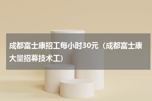 成都富士康招工每小时30元（成都富士康大量招募技术工）