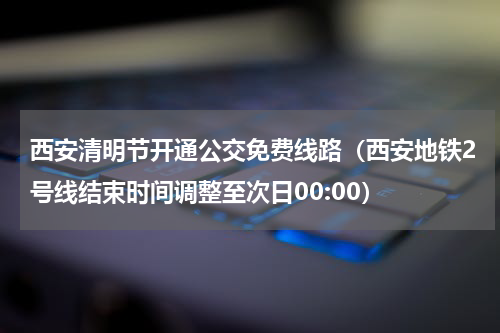 西安清明节开通公交免费线路（西安地铁2号线结束时间调整至次日00:00）