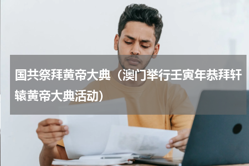国共祭拜黄帝大典（澳门举行壬寅年恭拜轩辕黄帝大典活动）