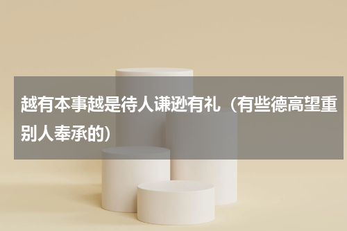 越有本事越是待人谦逊有礼（有些德高望重别人奉承的）