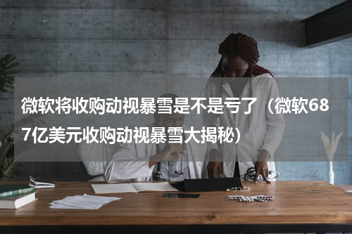 微软将收购动视暴雪是不是亏了（微软687亿美元收购动视暴雪大揭秘）