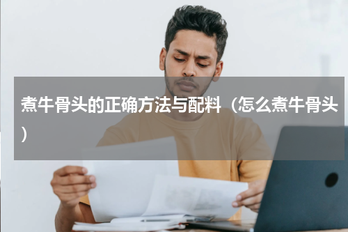 煮牛骨头的正确方法与配料（怎么煮牛骨头）