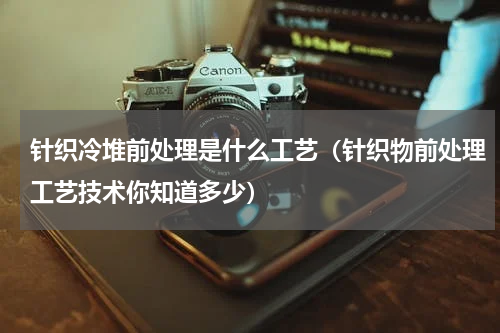 针织冷堆前处理是什么工艺（针织物前处理工艺技术你知道多少）