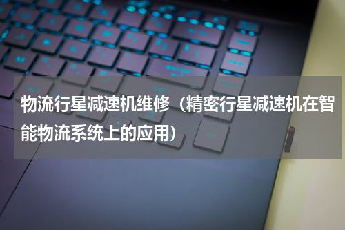 物流行星减速机维修（精密行星减速机在智能物流系统上的应用）