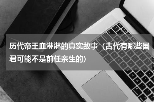 历代帝王血淋淋的真实故事（古代有哪些国君可能不是前任亲生的）