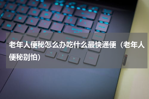 老年人便秘怎么办吃什么最快通便（老年人便秘别怕）