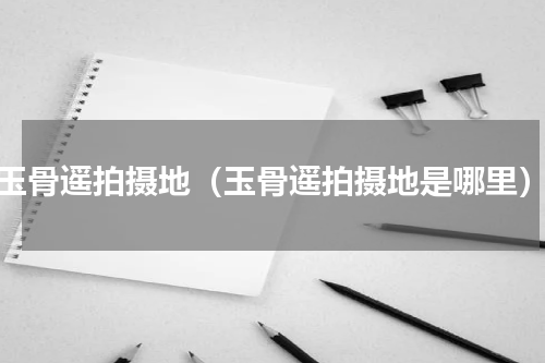 玉骨遥拍摄地（玉骨遥拍摄地是哪里）