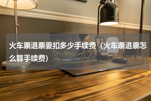 火车票退票要扣多少手续费（火车票退票怎么算手续费）