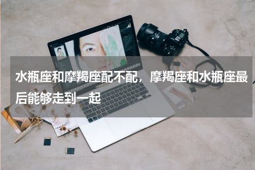 水瓶座和摩羯座配不配，摩羯座和水瓶座最后能够走到一起