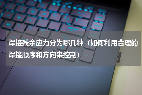 焊接残余应力分为哪几种（如何利用合理的焊接顺序和方向来控制）