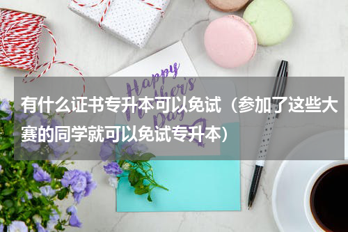 有什么证书专升本可以免试（参加了这些大赛的同学就可以免试专升本）