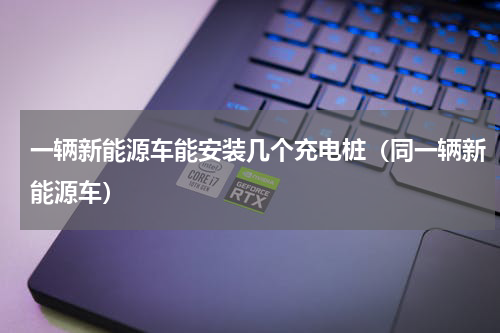 一辆新能源车能安装几个充电桩（同一辆新能源车）