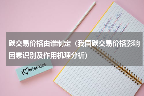 碳交易价格由谁制定（我国碳交易价格影响因素识别及作用机理分析）