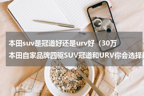 本田suv是冠道好还是urv好（30万本田自家品牌四驱SUV冠道和URV你会选择哪个）