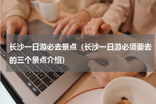 长沙一日游必去景点（长沙一日游必须要去的三个景点介绍）