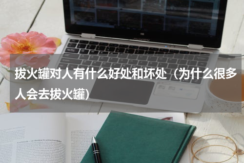 拔火罐对人有什么好处和坏处（为什么很多人会去拔火罐）